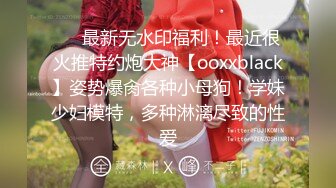 ❤️最新无水印福利！最近很火推特约炮大神【ooxxblack】姿势爆肏各种小母狗！学妹少妇模特，多种淋漓尽致的性爱