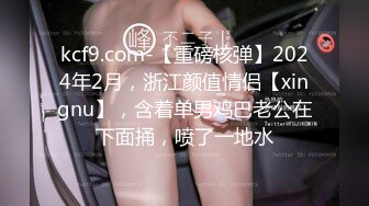 kcf9.com-【重磅核弹】2024年2月，浙江颜值情侣【xingnu】，含着单男鸡巴老公在下面捅，喷了一地水