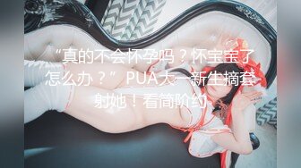 “真的不会怀孕吗？怀宝宝了怎么办？”PUA大一新生摘套射她！看简阶约