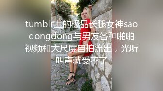 tumblr上的极品长腿女神saodongdong与男友各种啪啪视频和大尺度自拍流出，光听叫声就受不了