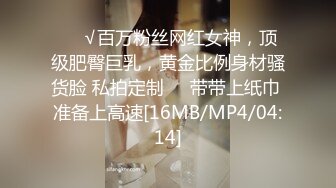 ❤️√百万粉丝网红女神，顶级肥臀巨乳，黄金比例身材骚货脸 私拍定制❤️带带上纸巾 准备上高速[16MB/MP4/04:14]