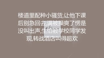 楼道里配种小骚货,让他下课后别急回去,逼被操爽了愣是没叫出声,生怕被学校同学发现,转战酒店叫得超欢