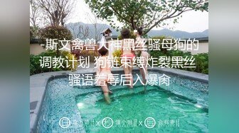 -斯文禽兽大神黑丝骚母狗的调教计划 狗链束缚炸裂黑丝 骚语羞辱后入爆肏