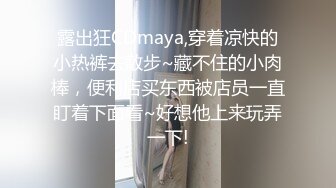 露出狂CDmaya,穿着凉快的小热裤去散步~藏不住的小肉棒，便利店买东西被店员一直盯着下面看~好想他上来玩弄一下!