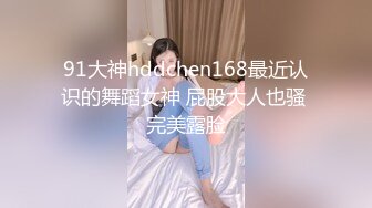 91大神hddchen168最近认识的舞蹈女神 屁股大人也骚 完美露脸