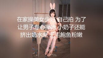 在家操美女少妇 自己拍 为了让男子专心操她 小奶子还能挤出奶水来 无毛鲍鱼粉嫩