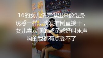 16的女儿洗完澡出来像湿身诱惑一样，沙发推倒直接干，女儿喜欢顶的越深越好叫床声响的我都有点受不了