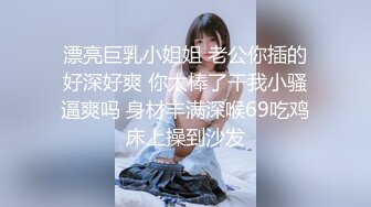 漂亮巨乳小姐姐 老公你插的好深好爽 你太棒了干我小骚逼爽吗 身材丰满深喉69吃鸡床上操到沙发