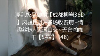 淫乱极品御姐【成都柳岩36D】风骚巨乳~多场收费房~情趣丝袜~舔逼口交~无套啪啪干【54V】 (48)