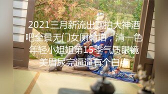 2021三月新流出厕拍大神酒吧全景无门女厕偷拍，清一色年轻小姐姐第15季气质眼镜美眉尿完逼逼有个白点