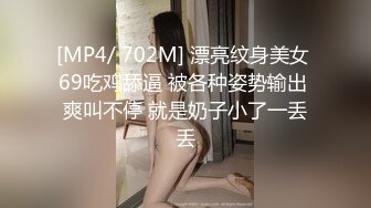 [MP4/ 702M] 漂亮纹身美女 69吃鸡舔逼 被各种姿势输出 爽叫不停 就是奶子小了一丢丢