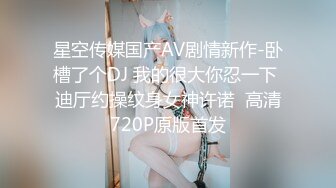 星空传媒国产AV剧情新作-卧槽了个DJ 我的很大你忍一下 迪厅约操纹身女神许诺  高清720P原版首发