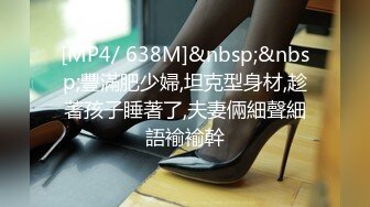 [MP4/ 638M]&nbsp;&nbsp;豐滿肥少婦,坦克型身材,趁著孩子睡著了,夫妻倆細聲細語褕褕幹