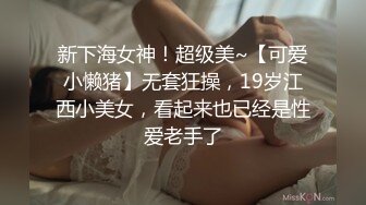 新下海女神！超级美~【可爱小懒猪】无套狂操，19岁江西小美女，看起来也已经是性爱老手了