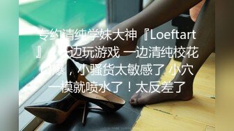 专约清纯学妹大神『Loeftart』✿一边玩游戏 一边清纯校花口爆，小骚货太敏感了 小穴一模就喷水了！太反差了