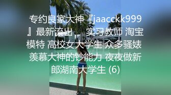 专约良家大神『jaacckk999』最新流出❤️实习教师 淘宝模特 高校女大学生 众多骚婊 羡慕大神的钞能力 夜夜做新郎湖南大学生 (6)