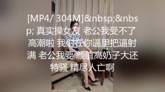 [MP4/ 304M]&nbsp;&nbsp; 真实操女友 老公我受不了 高潮啦 我射在你逼里把逼射满 老公我要 颜值高奶子大还特骚 精尽人亡啊