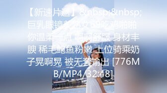 【新速片遞】&nbsp;&nbsp;巨乳眼镜美熟女69吃鸡啪啪 你温柔一点 啊啊舒服 身材丰腴 稀毛鲍鱼粉嫩 上位骑乘奶子晃啊晃 被无套输出 [776MB/MP4/32:48]