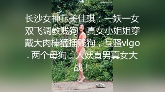 长沙女神Ts美佳琪：一妖一女双飞调教贱狗，真女小姐姐穿戴大肉棒猛插贱狗，互骚vlgo. 两个母狗，人妖直男真女大战！