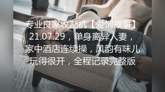 专业良家收割机【爱情故事】21.07.29，单身离异人妻，家中酒店连续操，风韵有味儿玩得很开，全程记录完整版