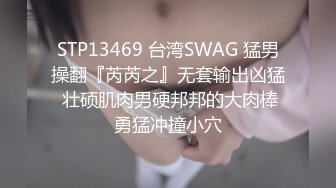 STP13469 台湾SWAG 猛男操翻『芮芮之』无套输出凶猛 壮硕肌肉男硬邦邦的大肉棒勇猛冲撞小穴