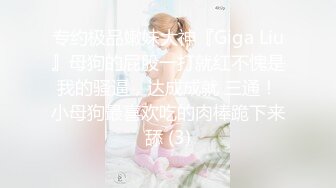 专约极品嫩妹大神『Giga Liu』母狗的屁股一打就红不愧是我的骚逼，达成成就 三通！小母狗最喜欢吃的肉棒跪下来舔 (3)