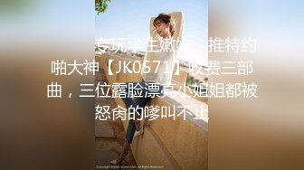 ⚫️⚫️专玩学生嫩妹，推特约啪大神【JK0571】收费三部曲，三位露脸漂亮小姐姐都被怒肏的嗲叫不止