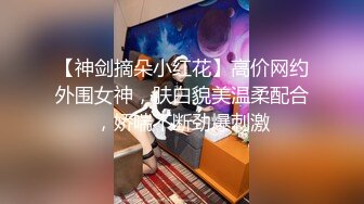 【神剑摘朵小红花】高价网约外围女神，肤白貌美温柔配合，娇喘不断劲爆刺激