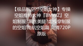 【极品航空??空姐女神】专操空姐推特大神『BMWZ』空姐制服?黑丝美腿?虐操穿制服的空姐 南航空姐篇 高清720P原版