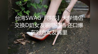 台湾SWAG『莎莎』大学情侶交换D奶女友啪啪抽插 还口爆在对方女友嘴里