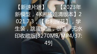 【新速片遞】⭐⭐⭐【2023年新模型，4K画质超清版本】2021.7.3，【老利探花】，学生装，跳蛋操逼，很骚，无水印收藏版[3270MB/MP4/37:49]