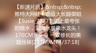 【新速片遞】&nbsp;&nbsp;推特大网红！顶级大长腿御姐【Susie_7777】史上最夸张的喷水，滋滋水量像水龙头！170CM九头身 一双修长的美腿丝袜[237M/MP4/37:18]