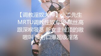 【调教淫奴大神】小二先生 MRTU调教性奴专场 黑丝高跟深喉吸茎 新女主被顶的嗷嗷叫 颜射口爆超级淫荡