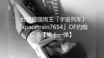 ✨台湾超强炮王「宇宙列车」「spacetrain7654」OF约炮实录【第十一弹】