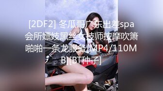 [2DF2] 冬瓜哥广东出差spa会所嫖妓黑丝女技师按摩吹箫啪啪一条龙服务[MP4/110MB][BT种子]