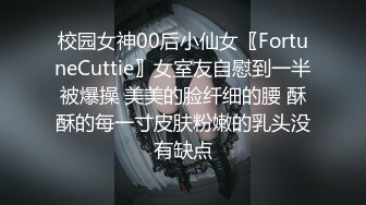 校园女神00后小仙女〖FortuneCuttie〗女室友自慰到一半被爆操 美美的脸纤细的腰 酥酥的每一寸皮肤粉嫩的乳头没有缺点