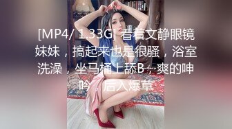 [MP4/ 1.33G] 看着文静眼镜妹妹，搞起来也是很骚，浴室洗澡，坐马桶上舔B，爽的呻吟，后入爆草