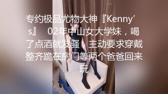 专约极品尤物大神『Kenny’s』✅02年中山女大学妹，喝了点酒就发骚，主动要求穿戴整齐跪在房门等两个爸爸回来玩