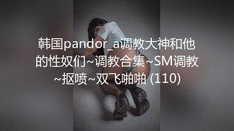 韩国pandor_a调教大神和他的性奴们~调教合集~SM调教~抠喷~双飞啪啪 (110)