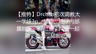 【推特】Drchen初次调教大一学妹3p、舔脚、喝尿内部露脸版，3P肛塞，两根一起舔，毒龙，舔脚吃脚