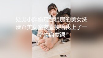 处男小胖偷窥合租房的美女洗澡??美女室友直接给我上了一堂性启蒙课