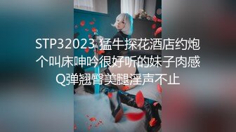 STP32023 猛牛探花酒店约炮个叫床呻吟很好听的妹子肉感Q弹翘臀美腿淫声不止