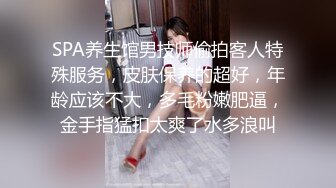 SPA养生馆男技师偷拍客人特殊服务，皮肤保养的超好，年龄应该不大，多毛粉嫩肥逼，金手指猛扣太爽了水多浪叫