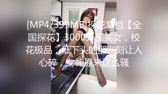 [MP4/399MB]探花鼻祖【全国探花】3000外围美女，校花极品，低下头的那一刻让人心碎，女神原来这么骚