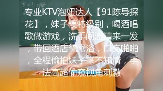 专业KTV泡妞达人【91陈导探花】，妹子模特级别，喝酒唱歌做游戏，洗手间激情来一发，带回酒店鸳鸯浴，口交啪啪，全程偷拍妹子毫不知情，手法高超偷窥视角刺激