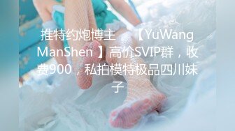 推特约炮博主， 【YuWangManShen 】高价SVIP群，收费900，私拍模特极品四川妹子