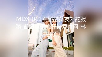 MDX-0117_極品女友外約服務_飢渴情侶瘋狂性愛官网-林思妤