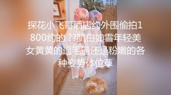 探花小飞哥酒店约外围偷拍1800约的 ??肌白如雪年轻美女黄黄的逼毛逼还是粉嫩的各种姿势体位草