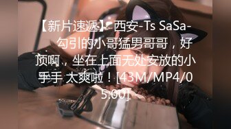 【新片速遞】 西安-Ts SaSa- ❤️勾引的小哥猛男哥哥，好顶啊，坐在上面无处安放的小手手 太爽啦！[43M/MP4/05:00]