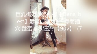 巨乳御姐揉奶自慰【Elena_best】最骚自慰女神~爆菊插穴!跳蛋淫水狂流!【90v】  (75)